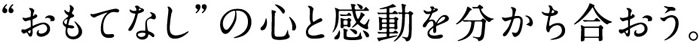 “おもてなし”の心と感動を分かち合おう。